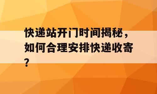 快递站开门时间揭秘，如何合理安排快递收寄？