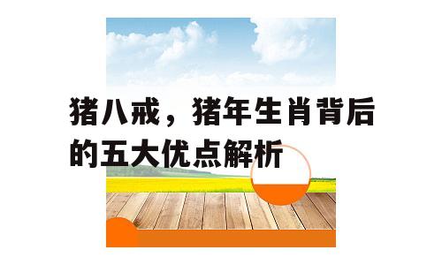 猪八戒，猪年生肖背后的五大优点解析