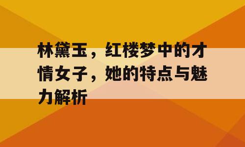 林黛玉，红楼梦中的才情女子，她的特点与魅力解析