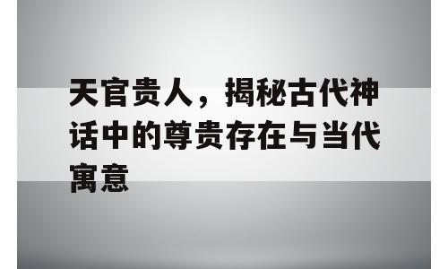 天官贵人，揭秘古代神话中的尊贵存在与当代寓意
