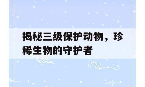 揭秘三级保护动物，珍稀生物的守护者