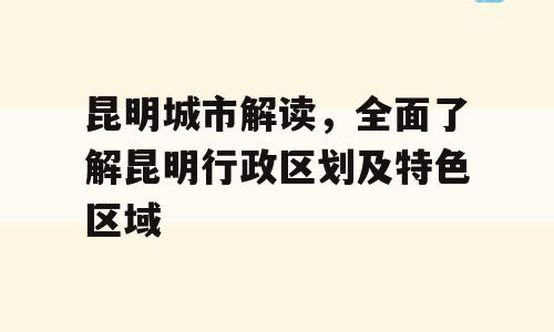 昆明城市解读，全面了解昆明行政区划及特色区域