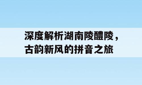 深度解析湖南陵醴陵，古韵新风的拼音之旅