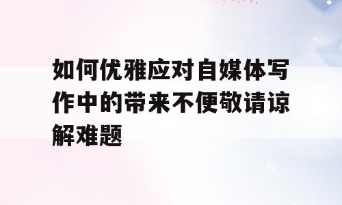 如何优雅应对自媒体写作中的带来不便敬请谅解难题