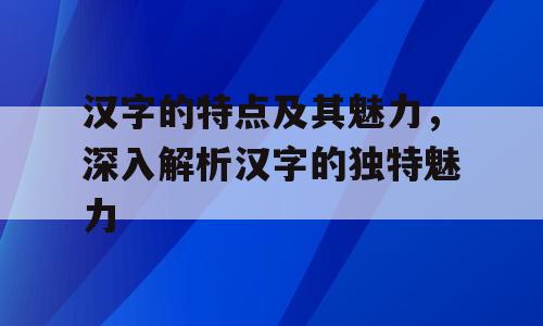 汉字的特点及其魅力，深入解析汉字的独特魅力