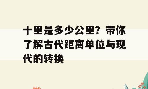 十里是多少公里？带你了解古代距离单位与现代的转换