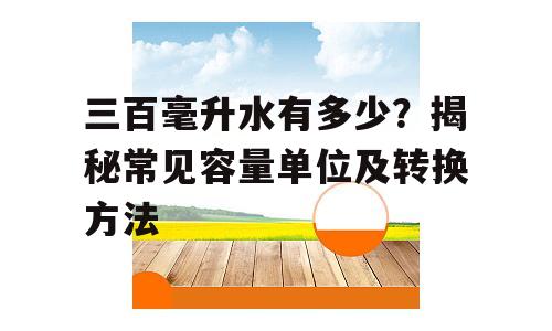 三百毫升水有多少？揭秘常见容量单位及转换方法