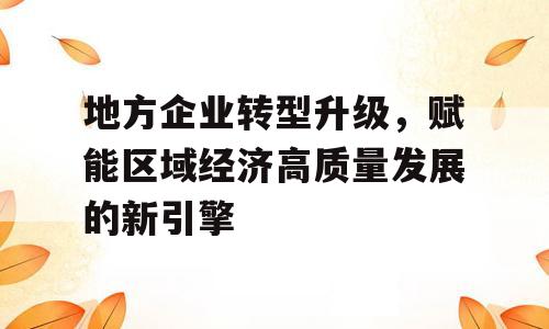 地方企业转型升级，赋能区域经济高质量发展的新引擎