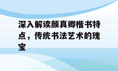 深入解读颜真卿楷书特点，传统书法艺术的瑰宝