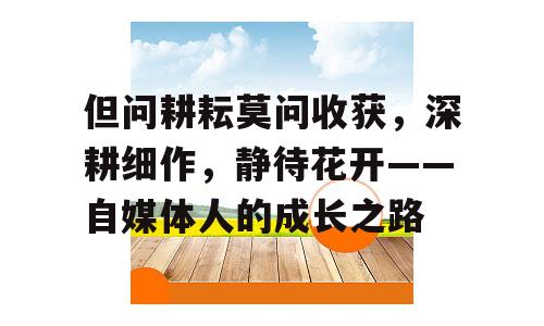 但问耕耘莫问收获，深耕细作，静待花开——自媒体人的成长之路