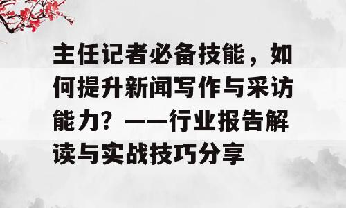 主任记者必备技能，如何提升新闻写作与采访能力？——行业报告解读与实战技巧分享