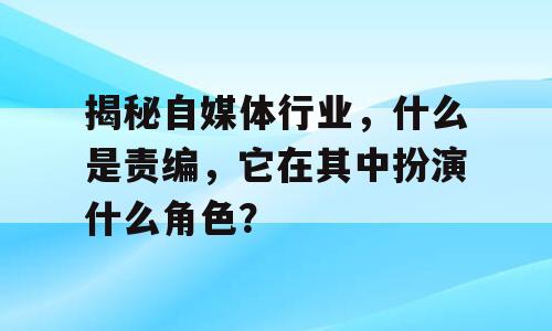 揭秘自媒体行业，什么是责编，它在其中扮演什么角色？