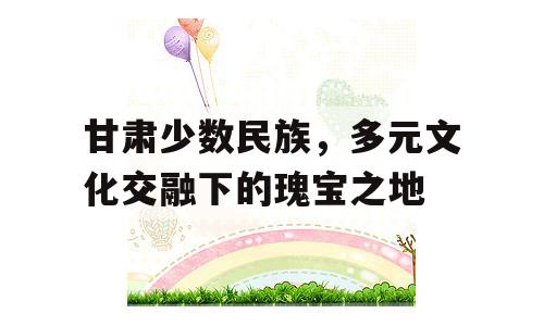 甘肃少数民族，多元文化交融下的瑰宝之地