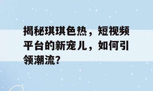 揭秘琪琪色热，短视频平台的新宠儿，如何引领潮流？