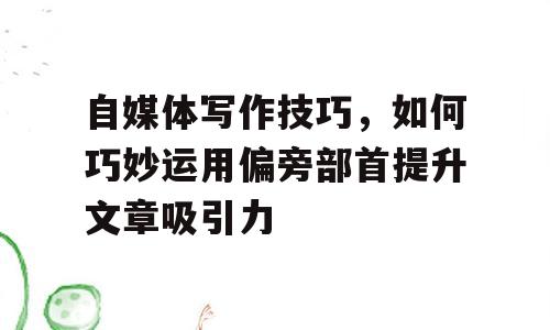 自媒体写作技巧，如何巧妙运用偏旁部首提升文章吸引力