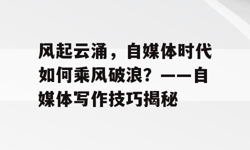 风起云涌，自媒体时代如何乘风破浪？——自媒体写作技巧揭秘