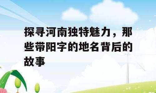 探寻河南独特魅力，那些带阳字的地名背后的故事
