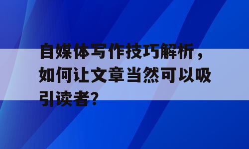 自媒体写作技巧解析，如何让文章当然可以吸引读者？