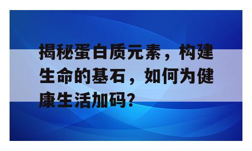 揭秘蛋白质元素，构建生命的基石，如何为健康生活加码？