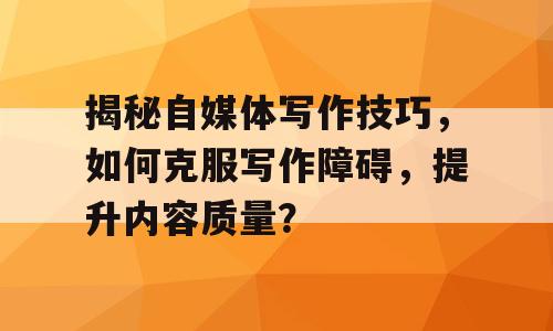 揭秘自媒体写作技巧，如何克服写作障碍，提升内容质量？