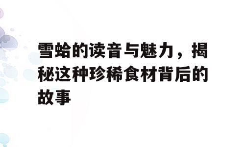 雪蛤的读音与魅力，揭秘这种珍稀食材背后的故事