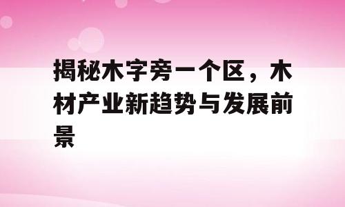 揭秘木字旁一个区，木材产业新趋势与发展前景