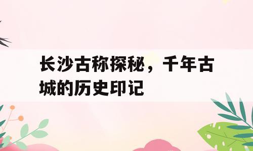 长沙古称探秘，千年古城的历史印记