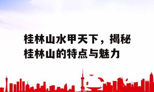桂林山水甲天下，揭秘桂林山的特点与魅力