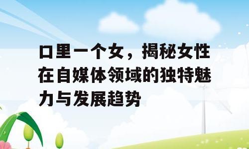 口里一个女，揭秘女性在自媒体领域的独特魅力与发展趋势