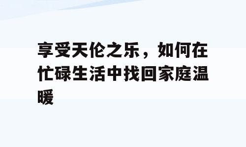 享受天伦之乐，如何在忙碌生活中找回家庭温暖