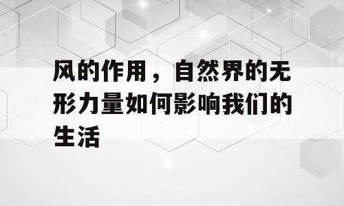 风的作用，自然界的无形力量如何影响我们的生活