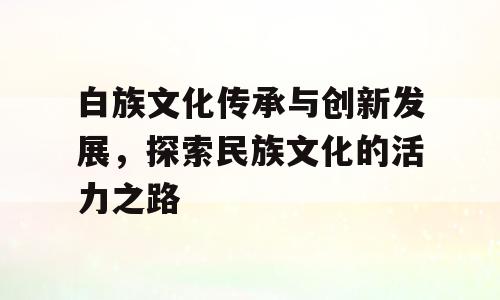 白族文化传承与创新发展，探索民族文化的活力之路