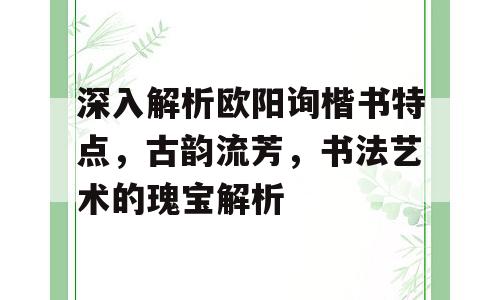 深入解析欧阳询楷书特点，古韵流芳，书法艺术的瑰宝解析