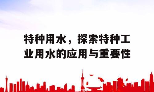 特种用水，探索特种工业用水的应用与重要性
