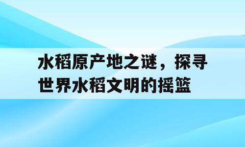 水稻原产地之谜，探寻世界水稻文明的摇篮