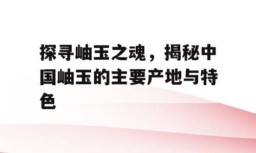 探寻岫玉之魂，揭秘中国岫玉的主要产地与特色