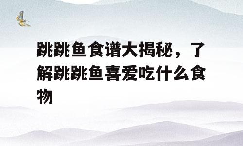 跳跳鱼食谱大揭秘，了解跳跳鱼喜爱吃什么食物