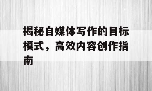 揭秘自媒体写作的目标模式，高效内容创作指南