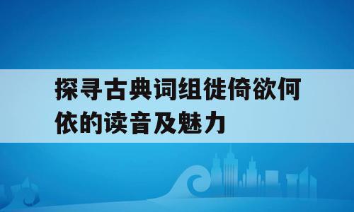 探寻古典词组徙倚欲何依的读音及魅力