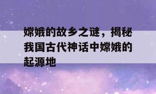 嫦娥的故乡之谜，揭秘我国古代神话中嫦娥的起源地