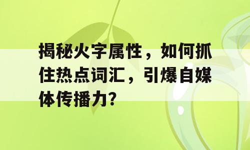 揭秘火字属性，如何抓住热点词汇，引爆自媒体传播力？