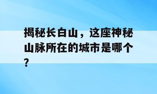 揭秘长白山，这座神秘山脉所在的城市是哪个？
