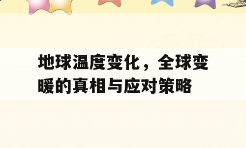 地球温度变化，全球变暖的真相与应对策略