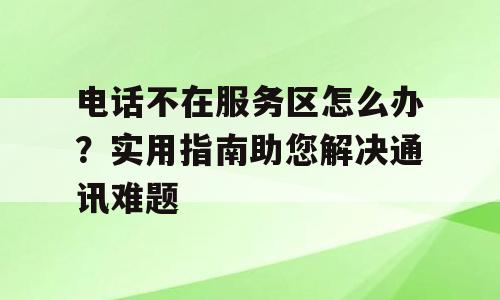电话不在服务区怎么办？实用指南助您解决通讯难题