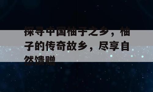 探寻中国柚子之乡，柚子的传奇故乡，尽享自然馈赠