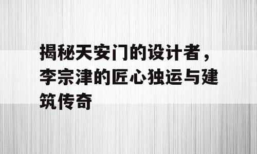 揭秘天安门的设计者，李宗津的匠心独运与建筑传奇