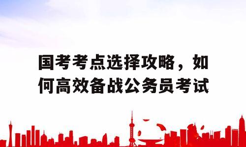 国考考点选择攻略，如何高效备战公务员考试