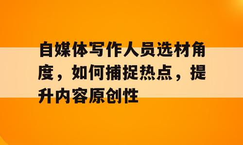 自媒体写作人员选材角度，如何捕捉热点，提升内容原创性