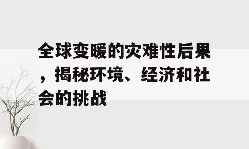 全球变暖的灾难性后果，揭秘环境、经济和社会的挑战