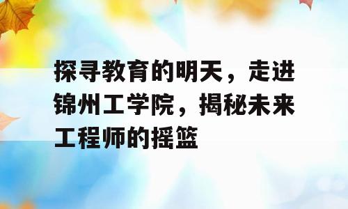 探寻教育的明天，走进锦州工学院，揭秘未来工程师的摇篮